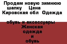 Продам новую зимнюю шапку  › Цена ­ 3 000 - Кировская обл. Одежда, обувь и аксессуары » Женская одежда и обувь   . Кировская обл.